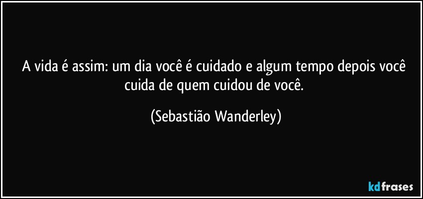 A vida é assim: um dia você é cuidado e algum tempo depois você cuida de quem cuidou de você. (Sebastião Wanderley)