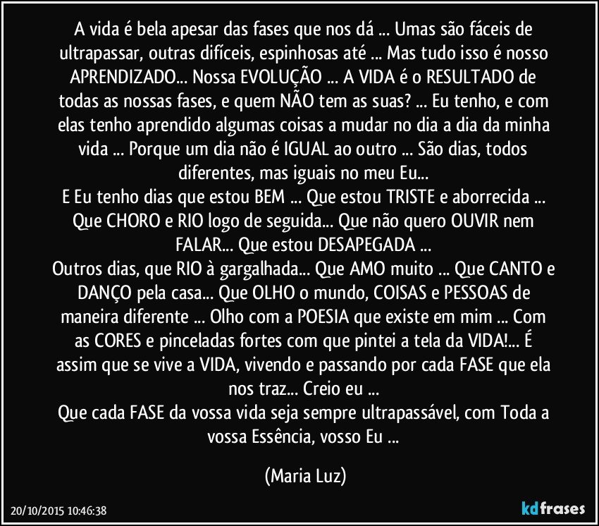 A vida é bela apesar das fases que nos dá ... Umas são fáceis de ultrapassar, outras difíceis, espinhosas até ... Mas tudo isso é nosso APRENDIZADO... Nossa EVOLUÇÃO ...  A VIDA é o RESULTADO de todas as nossas fases, e quem NÃO tem as suas? ... Eu tenho, e com elas tenho aprendido algumas coisas a mudar no dia a dia da minha vida ... Porque um dia não é IGUAL ao outro ... São dias, todos diferentes, mas iguais no meu Eu... 
E Eu tenho dias que estou BEM ... Que estou TRISTE e aborrecida ... Que CHORO e RIO logo de seguida... Que não quero OUVIR nem FALAR... Que estou DESAPEGADA ... 
Outros dias, que RIO à gargalhada... Que AMO muito ... Que CANTO e DANÇO pela casa... Que OLHO o mundo, COISAS e PESSOAS de maneira diferente ... Olho com a POESIA que existe em mim ... Com as CORES e pinceladas fortes com que pintei a tela da VIDA!... É  assim que se vive a VIDA, vivendo e passando por cada FASE que ela nos traz... Creio eu ... 
Que cada FASE da vossa vida seja sempre ultrapassável, com Toda a vossa Essência, vosso Eu ... (Maria Luz)