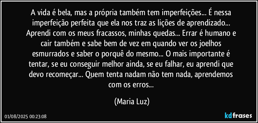 A vida é bela, mas a própria também tem imperfeições... É nessa imperfeição perfeita que ela nos traz as lições de aprendizado... Aprendi com os meus fracassos, minhas quedas... Errar é humano e cair também e sabe bem de vez em quando ver os joelhos esmurrados e saber o porquê do mesmo... O mais importante é tentar, se eu conseguir melhor ainda, se eu falhar, eu aprendi que devo recomeçar... Quem tenta nadam não tem nada, aprendemos com os erros... (Maria Luz)