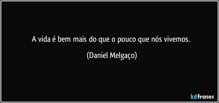 A vida é bem mais do que o pouco que nós vivemos. (Daniel Melgaço)