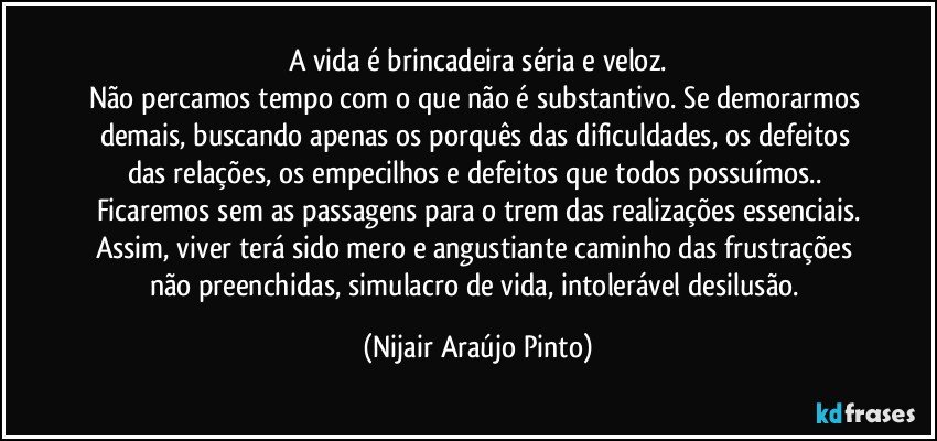 A vida é brincadeira séria e veloz.
Não percamos tempo com o que não é substantivo. Se demorarmos demais, buscando apenas os porquês das dificuldades, os defeitos das relações, os empecilhos e defeitos que todos possuímos.. Ficaremos sem as passagens para o trem das realizações essenciais.
Assim, viver terá sido mero e angustiante caminho das frustrações não preenchidas, simulacro de vida, intolerável desilusão. (Nijair Araújo Pinto)