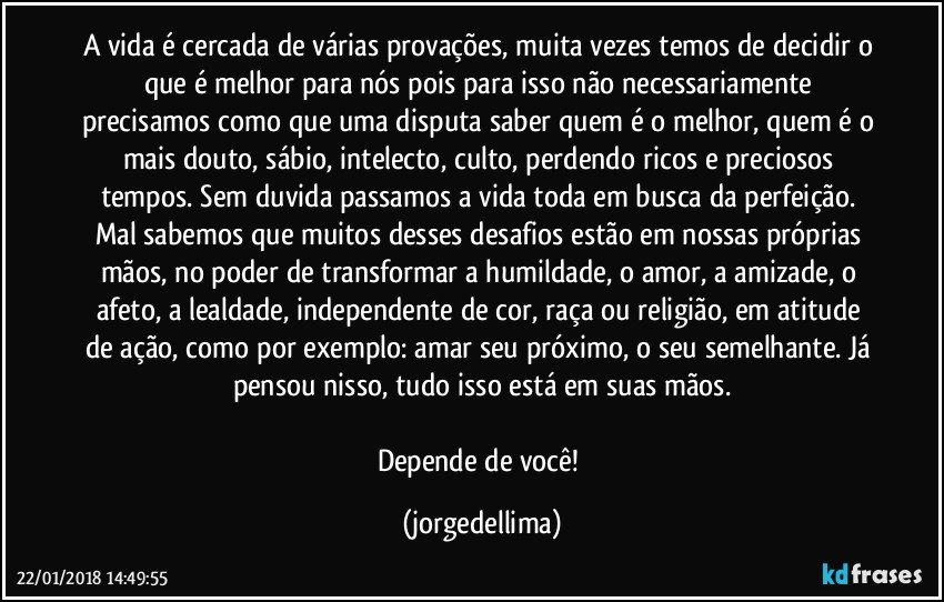 A vida é cercada de várias provações, muita vezes temos de decidir o que é melhor para nós pois para isso não necessariamente precisamos como que uma disputa saber quem é o melhor, quem é o mais douto, sábio, intelecto, culto, perdendo ricos e preciosos tempos. Sem duvida passamos a vida toda em busca da perfeição. Mal sabemos que muitos desses desafios estão em nossas próprias mãos, no poder de transformar a humildade, o amor, a amizade, o afeto, a lealdade, independente de cor, raça ou religião, em atitude de ação, como por exemplo: amar seu próximo, o seu semelhante. Já pensou nisso, tudo isso está em suas mãos.

Depende de você! (jorgedellima)
