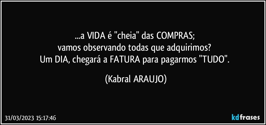 ...a VIDA é "cheia" das COMPRAS; 
vamos observando todas que adquirimos? 
Um DIA, chegará a FATURA para pagarmos "TUDO". (KABRAL ARAUJO)