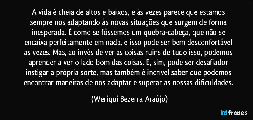A vida é cheia de altos e baixos, e às vezes parece que estamos sempre nos adaptando às novas situações que surgem de forma inesperada. É como se fôssemos um quebra-cabeça, que não se encaixa perfeitamente em nada, e isso pode ser bem desconfortável as vezes. Mas, ao invés de ver as coisas ruins de tudo isso, podemos aprender a ver o lado bom das coisas. E, sim, pode ser desafiador instigar a própria sorte, mas também é incrível saber que podemos encontrar maneiras de nos adaptar e superar as nossas dificuldades. (Weriqui Bezerra Araújo)