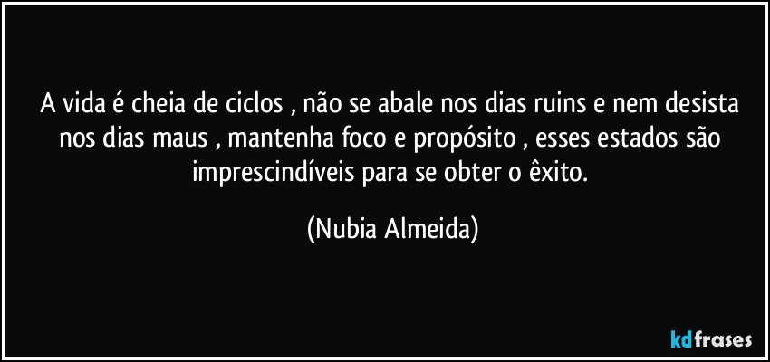 A vida é cheia de ciclos , não se abale nos dias ruins e nem desista nos dias maus , mantenha  foco e propósito , esses estados são imprescindíveis para se obter o êxito. (Nubia Almeida)