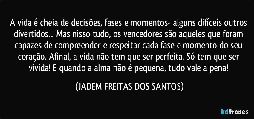 A vida é cheia de decisões, fases e momentos- alguns difíceis outros divertidos... Mas nisso tudo, os vencedores são aqueles que foram capazes de compreender e respeitar cada fase e momento do seu coração. Afinal,  a vida não tem que ser perfeita. Só tem que ser vivida! E  quando a alma não é pequena, tudo vale a pena! (JADEM FREITAS DOS SANTOS)