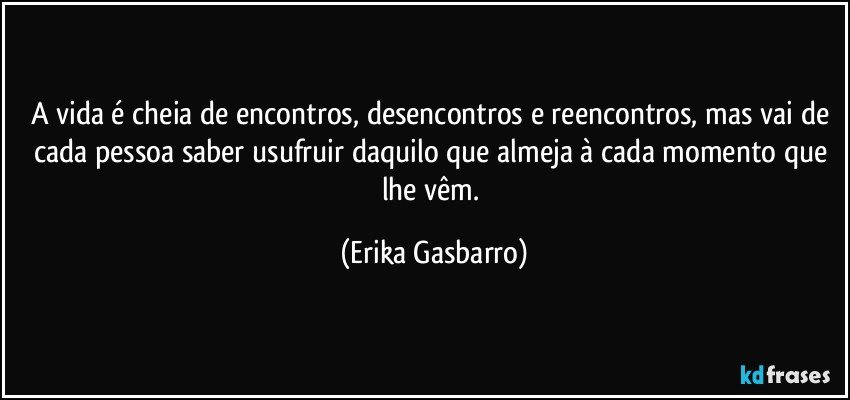 A vida é cheia de encontros, desencontros e reencontros, mas vai de cada pessoa saber usufruir daquilo que almeja à cada momento que lhe vêm. (Erika Gasbarro)