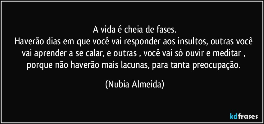 A vida é cheia de fases.
Haverão dias  em que você vai responder aos insultos, outras você vai  aprender a se calar, e outras , você vai só ouvir e meditar , 
porque não haverão mais lacunas, para tanta preocupação. (Nubia Almeida)