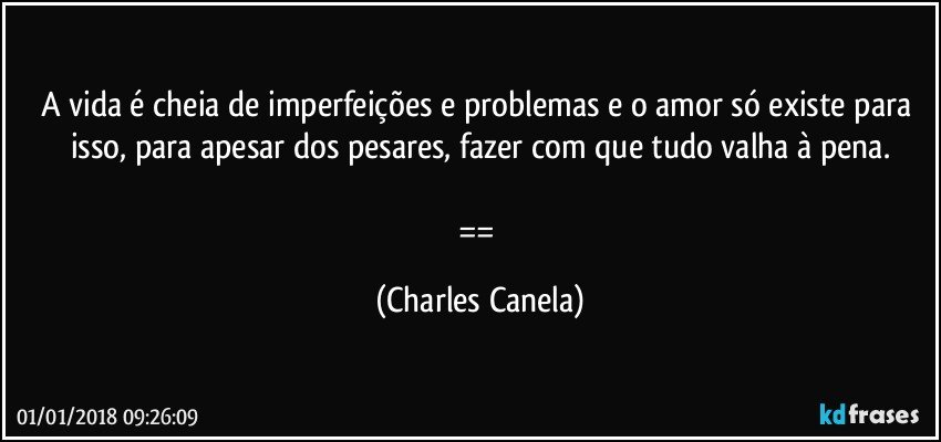 A vida é cheia de imperfeições e problemas e o amor só existe para isso, para apesar dos pesares, fazer com que tudo valha à pena.

== (Charles Canela)