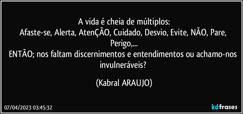 A vida é cheia de múltiplos:
Afaste-se, Alerta, AtenÇÃO, Cuidado, Desvio, Evite, NÃO, Pare, Perigo,...
ENTÃO; nos faltam discernimentos e entendimentos ou achamo-nos invulneráveis? (KABRAL ARAUJO)