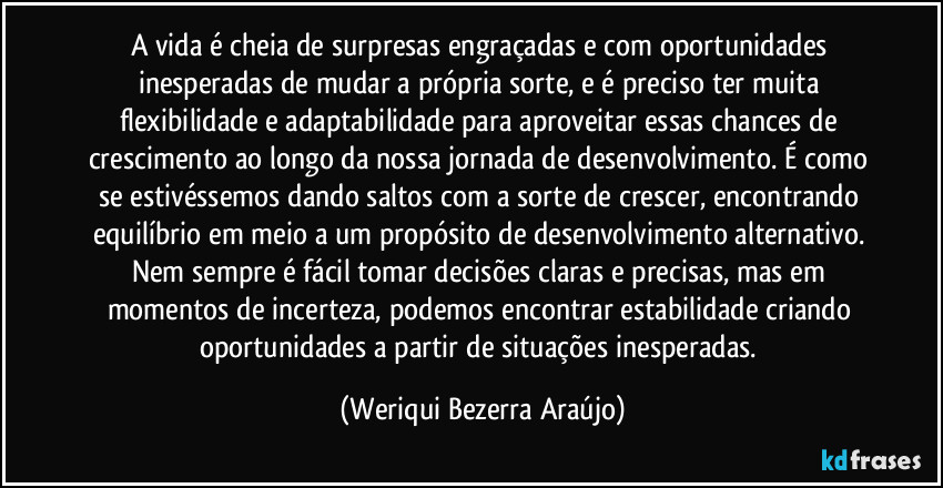 A vida é cheia de surpresas engraçadas e com oportunidades inesperadas de mudar a própria sorte, e é preciso ter muita flexibilidade e adaptabilidade para aproveitar essas chances de crescimento ao longo da nossa jornada de desenvolvimento. É como se estivéssemos dando saltos com a sorte de crescer, encontrando equilíbrio em meio a um propósito de desenvolvimento alternativo. Nem sempre é fácil tomar decisões claras e precisas, mas em momentos de incerteza, podemos encontrar estabilidade criando oportunidades a partir de situações inesperadas. (Weriqui Bezerra Araújo)