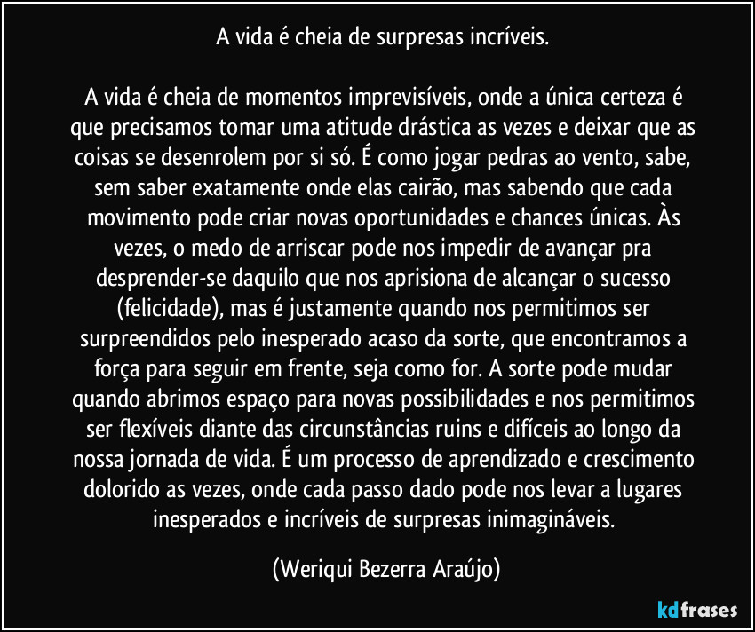 A vida é cheia de surpresas incríveis. 

A vida é cheia de momentos imprevisíveis, onde a única certeza é que precisamos tomar uma atitude drástica as vezes e deixar que as coisas se desenrolem por si só. É como jogar pedras ao vento, sabe, sem saber exatamente onde elas cairão, mas sabendo que cada movimento pode criar novas oportunidades e chances únicas. Às vezes, o medo de arriscar pode nos impedir de avançar pra desprender-se daquilo que nos aprisiona de alcançar o sucesso (felicidade), mas é justamente quando nos permitimos ser surpreendidos pelo inesperado acaso da sorte, que encontramos a força para seguir em frente, seja como for. A sorte pode mudar quando abrimos espaço para novas possibilidades e nos permitimos ser flexíveis diante das circunstâncias ruins e difíceis ao longo da nossa jornada de vida. É um processo de aprendizado e crescimento dolorido as vezes, onde cada passo dado pode nos levar a lugares inesperados e incríveis de surpresas inimagináveis. (Weriqui Bezerra Araújo)