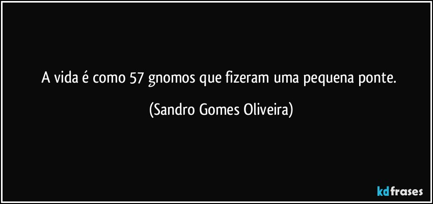 A vida é como 57 gnomos que fizeram uma pequena ponte. (Sandro Gomes Oliveira)