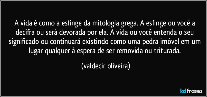 A vida é como a esfinge da mitologia grega. A esfinge ou você a decifra ou será devorada por ela. A vida ou você entenda o seu significado ou continuará existindo como uma pedra imóvel em um lugar qualquer à espera de ser removida ou triturada. (valdecir oliveira)