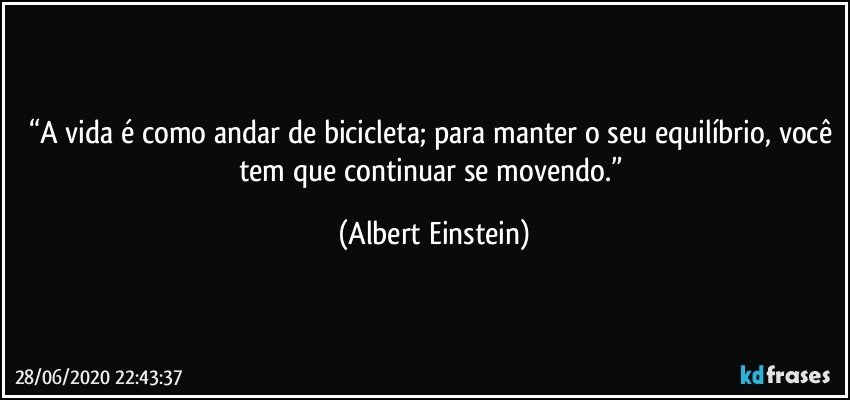 “A vida é como andar de bicicleta; para manter o seu equilíbrio, você tem que continuar se movendo.” (Albert Einstein)