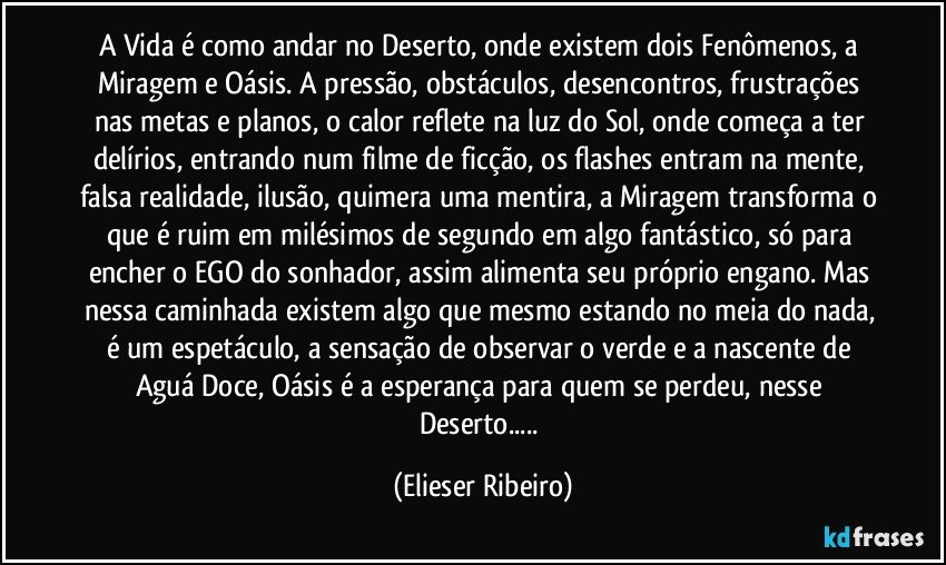 A Vida é como andar no Deserto, onde existem dois Fenômenos, a Miragem e Oásis. A pressão, obstáculos, desencontros, frustrações nas metas e planos, o calor reflete na luz do Sol, onde começa a ter delírios, entrando num filme de ficção, os flashes entram na mente, falsa realidade, ilusão, quimera uma mentira, a Miragem transforma o que é ruim em milésimos de segundo em algo fantástico, só para encher o EGO do sonhador, assim alimenta seu próprio engano. Mas nessa caminhada existem algo que mesmo estando no meia do nada, é um espetáculo, a sensação de observar o verde e a nascente de Aguá Doce, Oásis é a esperança para quem se perdeu, nesse Deserto... (Elieser Ribeiro)