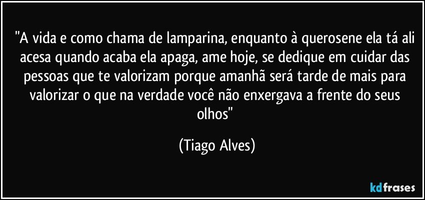 "A vida e como chama de lamparina, enquanto à querosene ela tá ali acesa quando acaba ela apaga, ame hoje, se dedique em cuidar das pessoas que te valorizam porque amanhã será tarde de mais para valorizar o que na verdade você não enxergava a frente do seus olhos" (Tiago Alves)