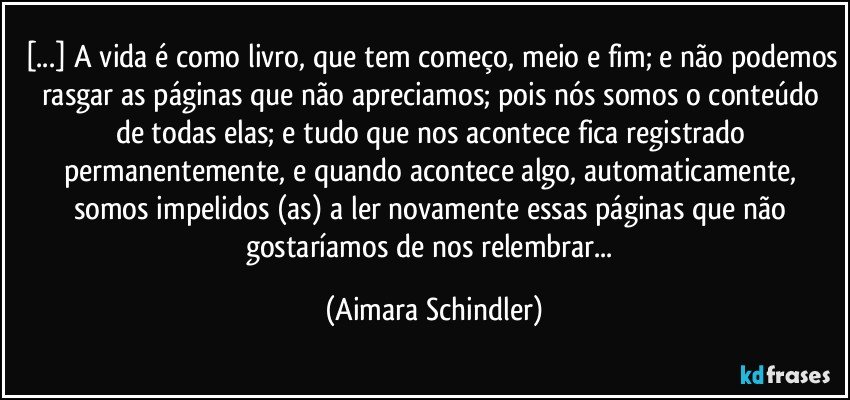 [...] A vida é como livro, que tem começo, meio e fim; e não podemos rasgar as páginas que não apreciamos; pois nós somos o conteúdo de todas elas; e tudo que nos acontece fica registrado permanentemente, e quando acontece algo, automaticamente, somos impelidos (as) a ler novamente essas páginas que não gostaríamos de nos relembrar... (Aimara Schindler)