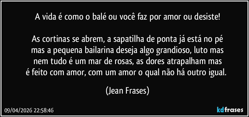 A vida é como o balé ou você faz por amor ou desiste!

As cortinas se abrem, a sapatilha de ponta já está no pé
mas a pequena bailarina deseja algo grandioso, luto mas
nem tudo é um mar de rosas, as dores atrapalham mas
é feito com amor, com um amor o qual não há outro igual. (Jean Frases)