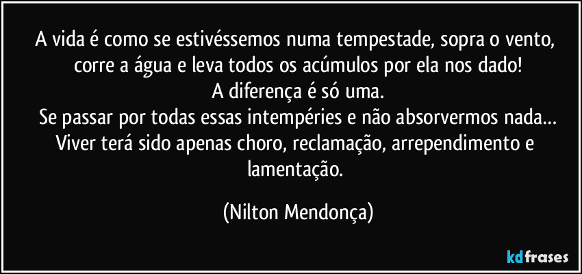 A vida é como se estivéssemos numa tempestade, sopra o vento, corre a água e leva todos os acúmulos por ela nos dado!
A diferença é só uma.
Se passar por todas essas intempéries e não absorvermos nada…
Viver terá sido apenas choro, reclamação, arrependimento e lamentação. (Nilton Mendonça)