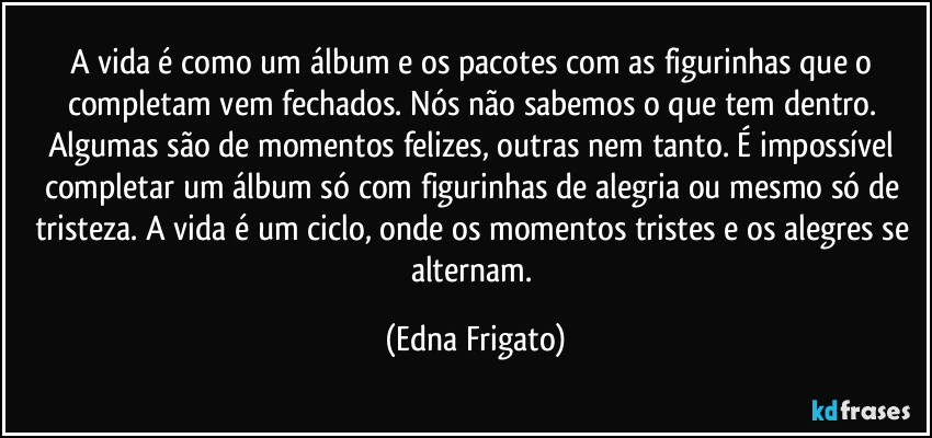 A vida é como um álbum e os pacotes com as figurinhas que o completam vem fechados. Nós não sabemos o que tem dentro. Algumas são de momentos felizes, outras nem tanto. É impossível completar um álbum só com figurinhas de alegria ou mesmo só de tristeza. A vida é um ciclo, onde os momentos tristes e os alegres se alternam. (Edna Frigato)