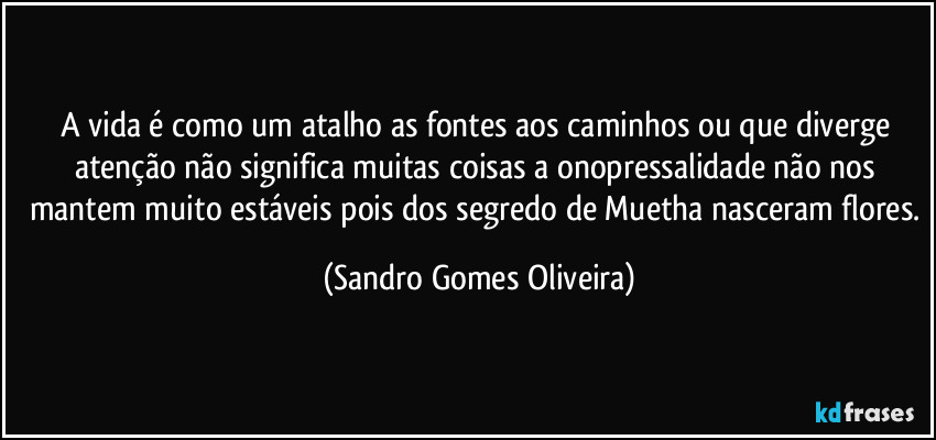 A vida é como um atalho as fontes aos caminhos ou que diverge atenção não significa muitas coisas a onopressalidade não nos mantem muito estáveis pois dos segredo de Muetha nasceram flores. (Sandro Gomes Oliveira)