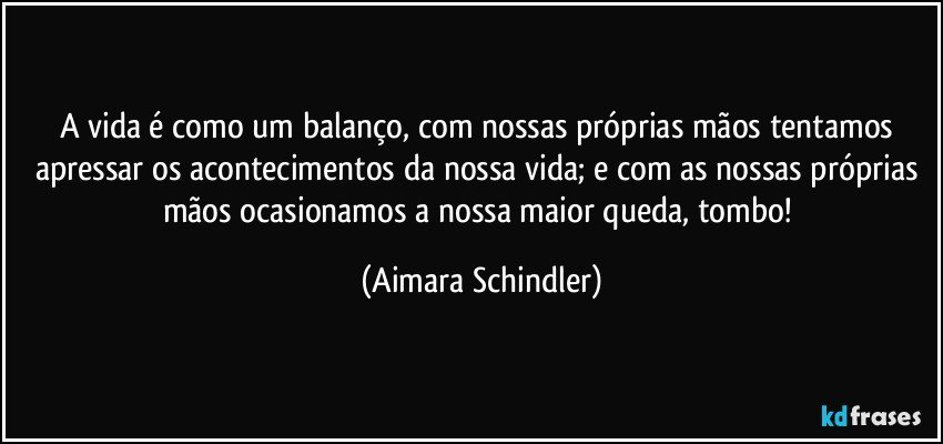 A vida é como um balanço, com nossas próprias mãos tentamos apressar os acontecimentos da nossa vida; e com as nossas próprias mãos ocasionamos a nossa maior queda, tombo! (Aimara Schindler)