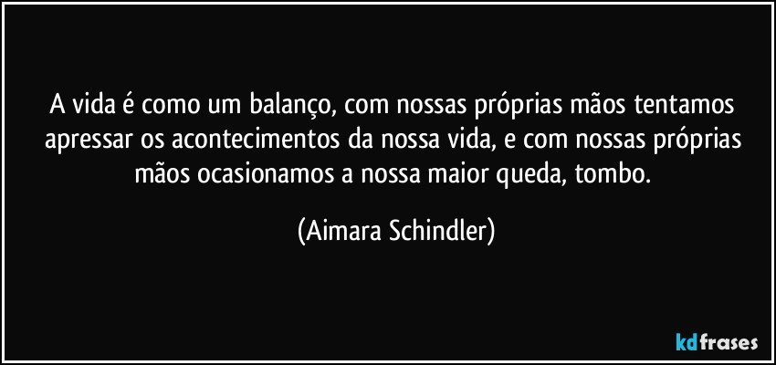 A vida é como um balanço, com nossas próprias mãos tentamos apressar os acontecimentos da nossa vida, e com nossas próprias mãos ocasionamos a nossa maior queda, tombo. (Aimara Schindler)