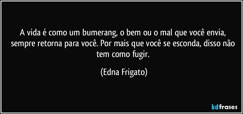 A vida é como um bumerang, o bem ou o mal que você envia, sempre retorna para você. Por mais que você se esconda, disso não tem como fugir. (Edna Frigato)