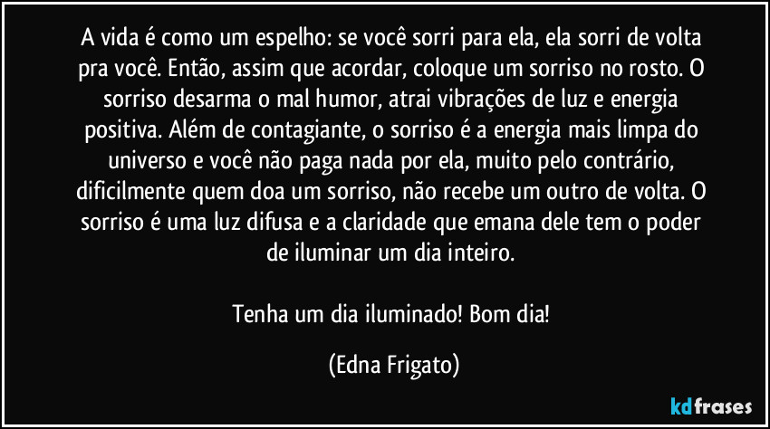 A vida é como um espelho: se você sorri para ela, ela sorri de volta pra você. Então, assim que acordar, coloque um sorriso no rosto. O sorriso desarma o mal humor, atrai vibrações de luz e energia positiva. Além de contagiante, o sorriso é a energia mais limpa do universo e você não paga nada por ela, muito pelo contrário, dificilmente quem doa um sorriso, não recebe um outro de volta. O sorriso é uma luz difusa e a claridade que emana dele  tem o poder de iluminar um dia inteiro. 

Tenha um dia iluminado! Bom dia! (Edna Frigato)