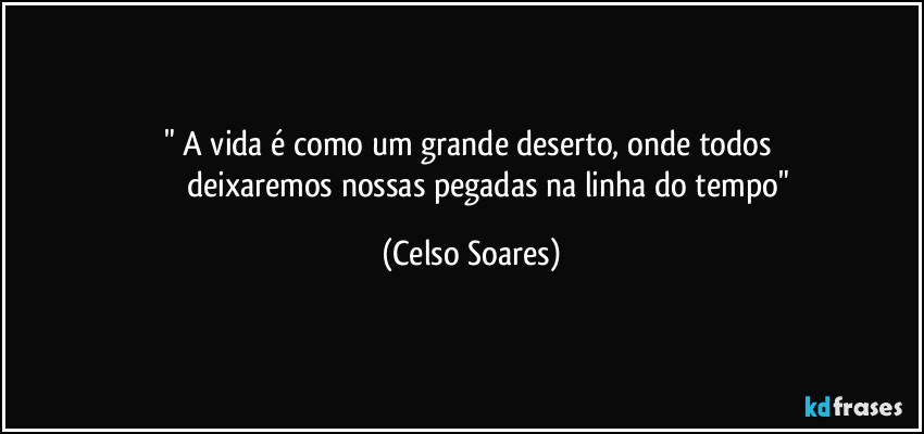 "⁠A vida é como um grande deserto, onde todos 
                   deixaremos nossas pegadas na linha do tempo" (Celso Soares)