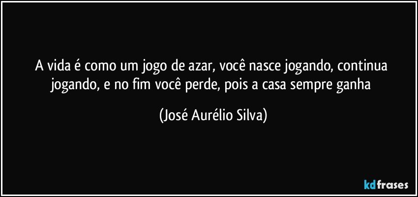 A vida é como um jogo de azar, você nasce jogando, continua jogando, e no fim você perde, pois a casa sempre ganha (José Aurélio Silva)