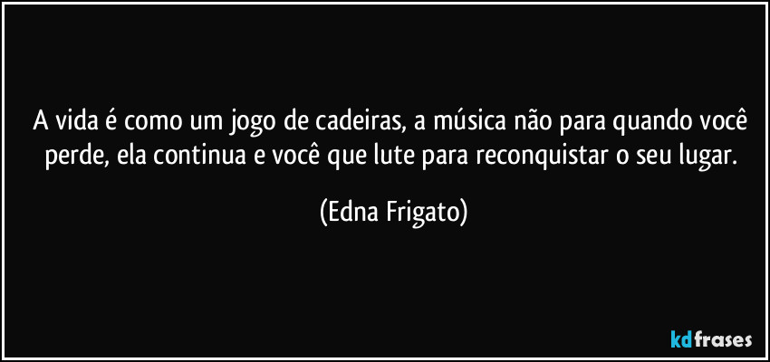 A vida é como um jogo de cadeiras, a música não para quando você perde, ela continua e você que lute para reconquistar o seu lugar. (Edna Frigato)