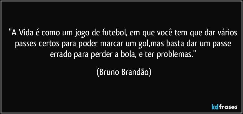 "A Vida é como um jogo de futebol, em que você tem que dar vários passes certos para poder marcar um gol,mas basta dar um passe errado para perder a bola, e ter problemas." (Bruno Brandão)