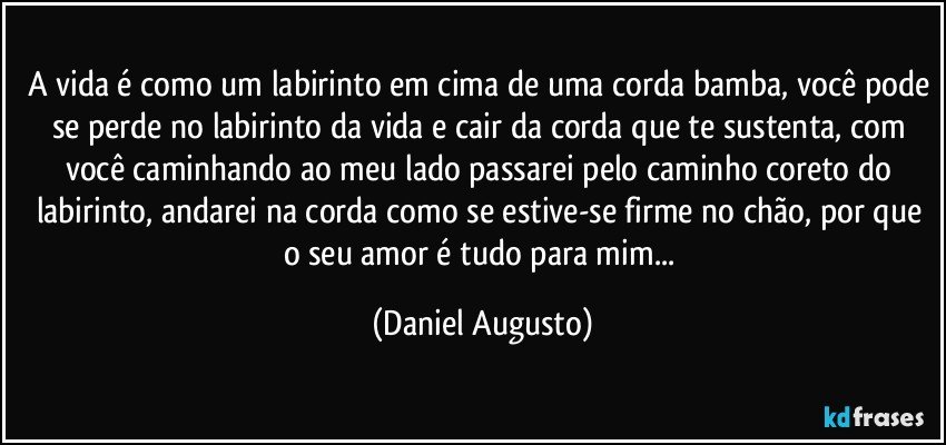 A vida é como um labirinto em cima de uma corda bamba, você pode se perde no labirinto da vida e cair da corda que te sustenta, com você caminhando ao meu lado passarei pelo caminho coreto do labirinto, andarei na corda como se estive-se firme no chão, por que o seu amor é tudo para mim... (Daniel Augusto)