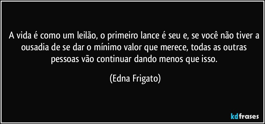 A vida é como um leilão, o primeiro lance é seu e, se você não tiver a ousadia de se dar o mínimo valor que merece, todas as outras pessoas vão continuar dando menos que isso. (Edna Frigato)