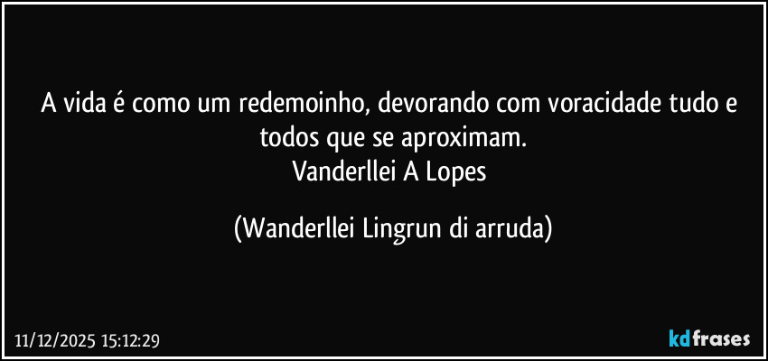 A vida é como um redemoinho, devorando com voracidade tudo e todos  que se aproximam.
Vanderllei A Lopes (Wanderllei Lingrun di arruda)