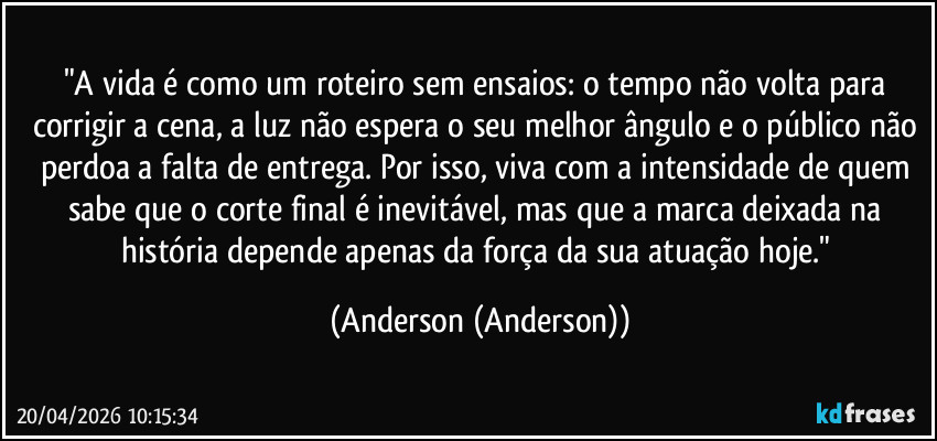 "A vida é como um roteiro sem ensaios: o tempo não volta para corrigir a cena, a luz não espera o seu melhor ângulo e o público não perdoa a falta de entrega. Por isso, viva com a intensidade de quem sabe que o corte final é inevitável, mas que a marca deixada na história depende apenas da força da sua atuação hoje." (Anderson (Anderson))