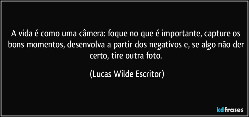 A vida é como uma câmera: foque no que é importante, capture os bons momentos, desenvolva a partir dos negativos e, se algo não der certo, tire outra foto. (Lucas Wilde Escritor)