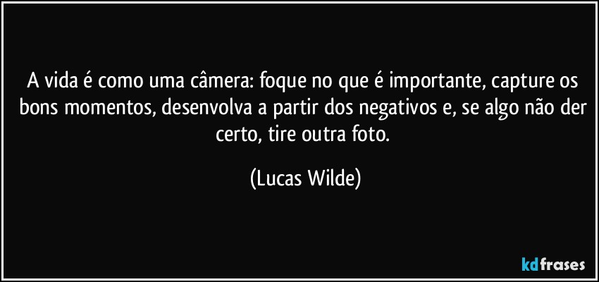 A vida é como uma câmera: foque no que é importante, capture os bons momentos, desenvolva a partir dos negativos e, se algo não der certo, tire outra foto. (Lucas Wilde)