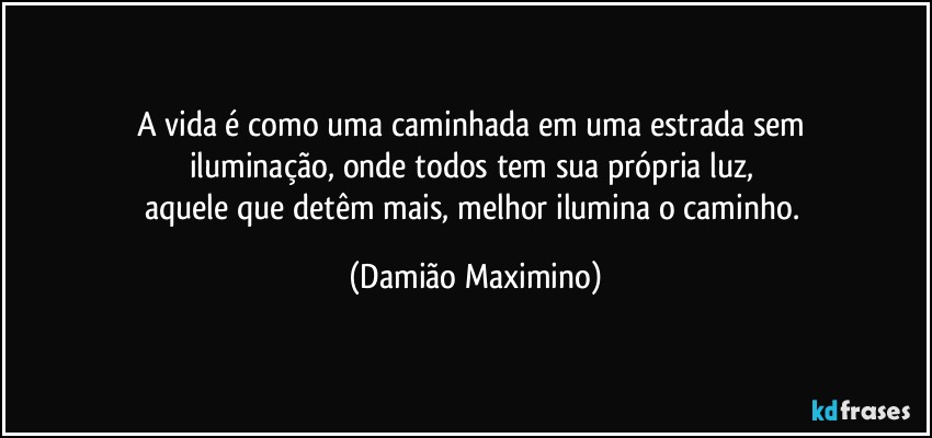 A vida é como uma caminhada em uma estrada sem 
iluminação, onde todos tem sua própria luz, 
aquele que detêm mais, melhor ilumina o caminho. (Damião Maximino)