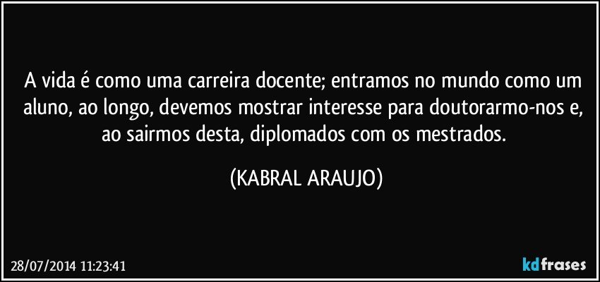 A vida é como uma carreira docente; entramos no mundo como um aluno, ao longo, devemos mostrar interesse para doutorarmo-nos e, ao sairmos desta, diplomados com os mestrados. (KABRAL ARAUJO)