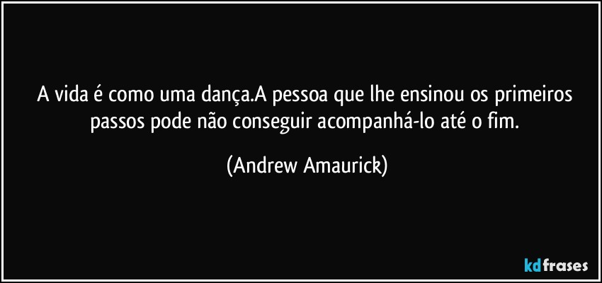 A vida é como uma dança.A pessoa que lhe ensinou os primeiros passos pode não conseguir acompanhá-lo até o fim. (Andrew Amaurick)