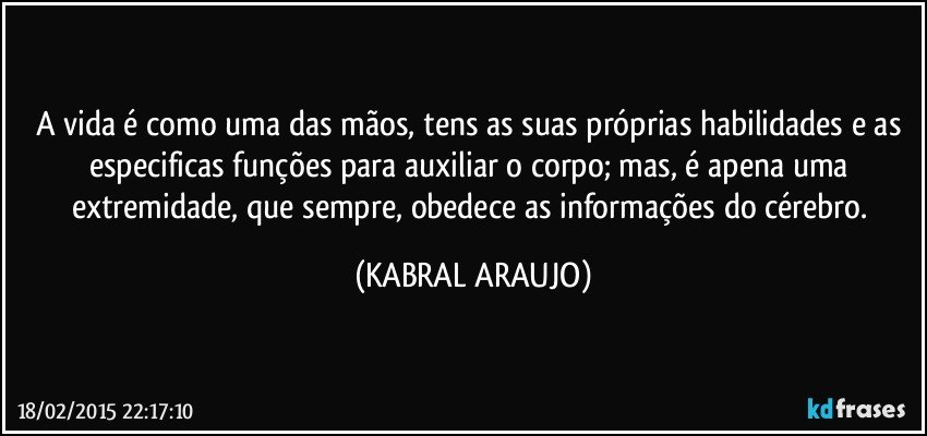 A vida é como uma das mãos, tens as suas próprias habilidades e as especificas funções para auxiliar o corpo; mas, é apena uma extremidade, que sempre, obedece as informações do cérebro. (KABRAL ARAUJO)