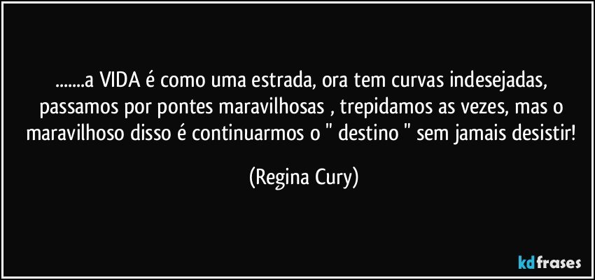 ...a VIDA é como uma estrada, ora tem curvas indesejadas, passamos por pontes maravilhosas  , trepidamos as vezes,  mas o maravilhoso disso é continuarmos o " destino "  sem jamais desistir! (Regina Cury)