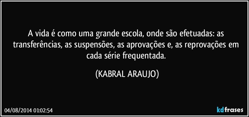 A vida é como uma grande escola, onde são efetuadas: as transferências, as suspensões, as aprovações e, as reprovações em cada série frequentada. (KABRAL ARAUJO)