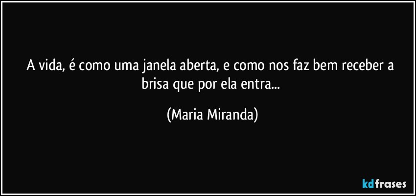 A vida, é como uma janela aberta, e como nos faz bem receber a brisa que por ela entra... (Maria Miranda)
