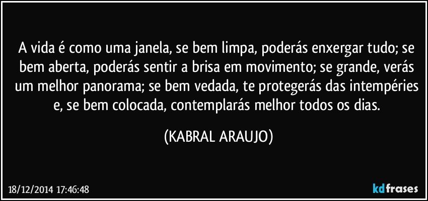 A vida é como uma janela, se bem limpa, poderás enxergar tudo; se bem aberta, poderás sentir a brisa em movimento; se grande, verás um melhor panorama; se bem vedada, te protegerás das intempéries e, se bem colocada, contemplarás melhor todos os dias. (KABRAL ARAUJO)