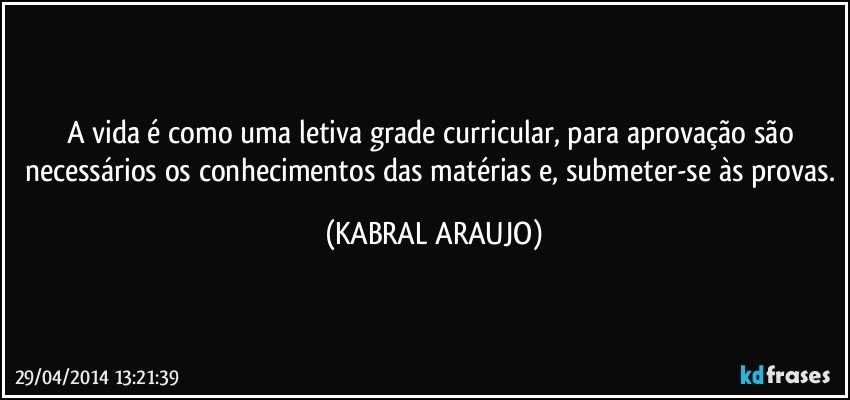 A vida é como uma letiva grade curricular,  para aprovação são necessários os conhecimentos das matérias e, submeter-se às provas. (KABRAL ARAUJO)