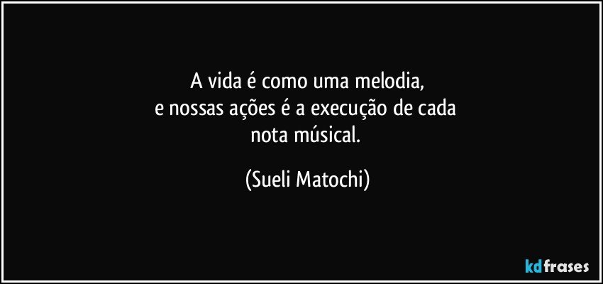 A vida é como uma melodia,
e nossas ações é a execução de cada 
nota músical. (Sueli Matochi)